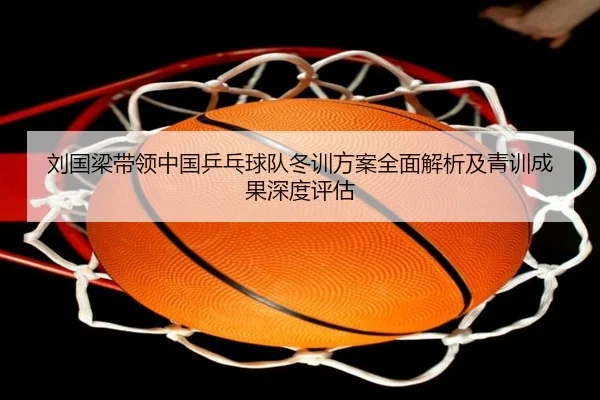 刘国梁带领中国乒乓球队冬训方案全面解析及青训成果深度评估