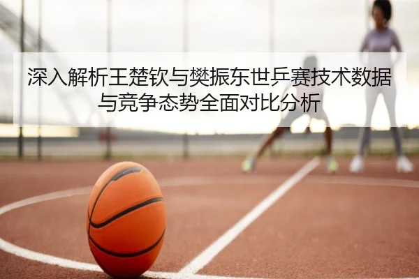 深入解析王楚钦与樊振东世乒赛技术数据与竞争态势全面对比分析
